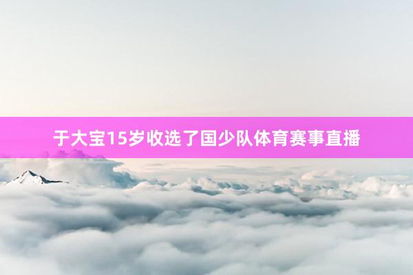 于大宝15岁收选了国少队体育赛事直播