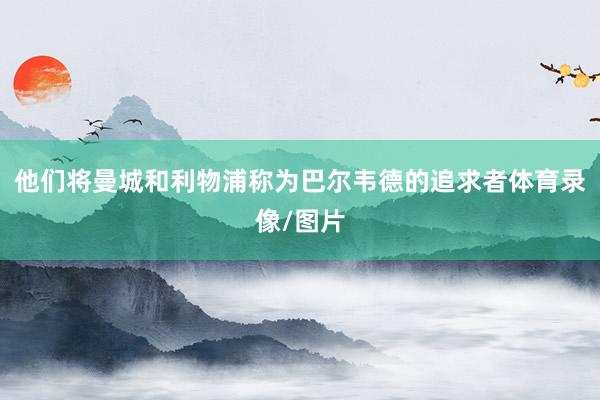 他们将曼城和利物浦称为巴尔韦德的追求者体育录像/图片