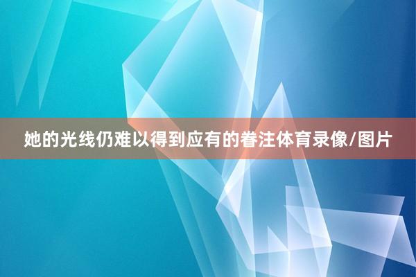 她的光线仍难以得到应有的眷注体育录像/图片