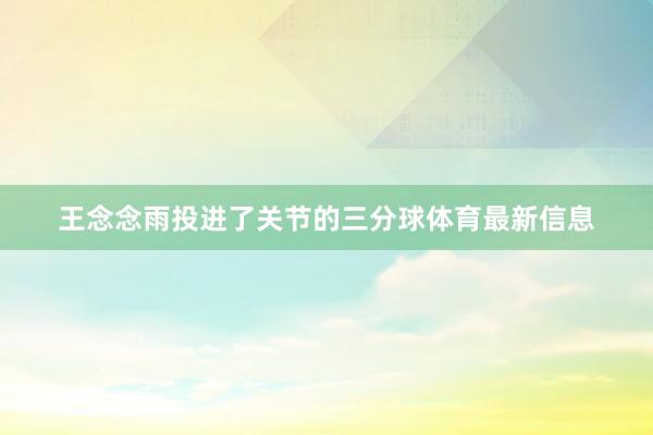 王念念雨投进了关节的三分球体育最新信息
