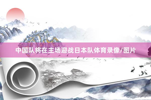 中国队将在主场迎战日本队体育录像/图片