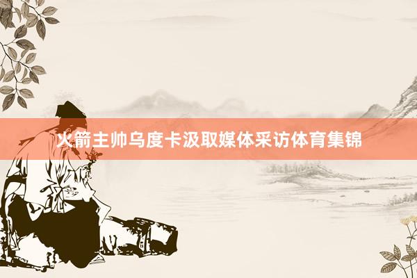 火箭主帅乌度卡汲取媒体采访体育集锦