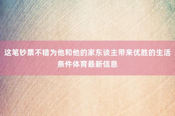 这笔钞票不错为他和他的家东谈主带来优胜的生活条件体育最新信息