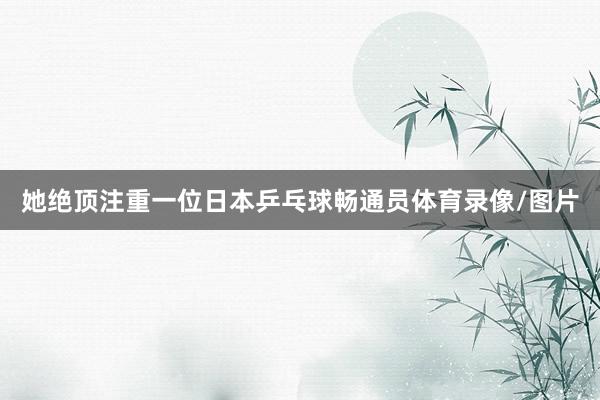 她绝顶注重一位日本乒乓球畅通员体育录像/图片
