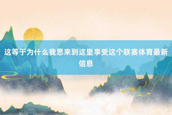 这等于为什么我思来到这里享受这个联赛体育最新信息