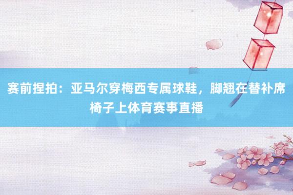 赛前捏拍：亚马尔穿梅西专属球鞋，脚翘在替补席椅子上体育赛事直播
