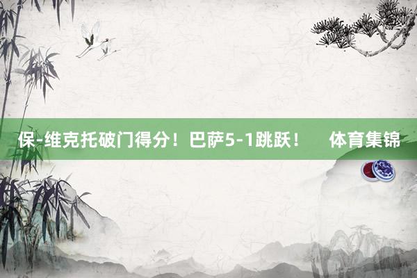 保-维克托破门得分！巴萨5-1跳跃！    体育集锦