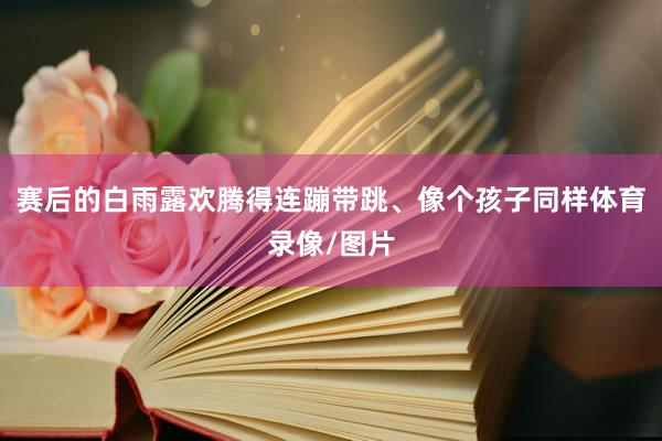 赛后的白雨露欢腾得连蹦带跳、像个孩子同样体育录像/图片