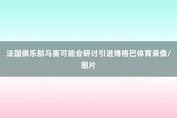 法国俱乐部马赛可能会研讨引进博格巴体育录像/图片