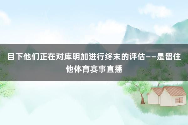 目下他们正在对库明加进行终末的评估——是留住他体育赛事直播