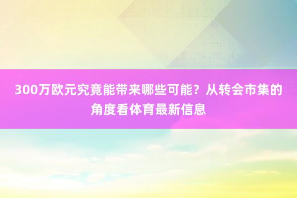 300万欧元究竟能带来哪些可能？从转会市集的角度看体育最新信息