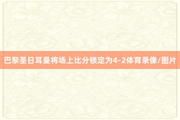 巴黎圣日耳曼将场上比分锁定为4-2体育录像/图片