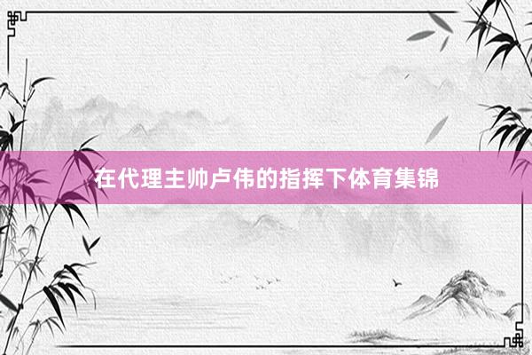 在代理主帅卢伟的指挥下体育集锦