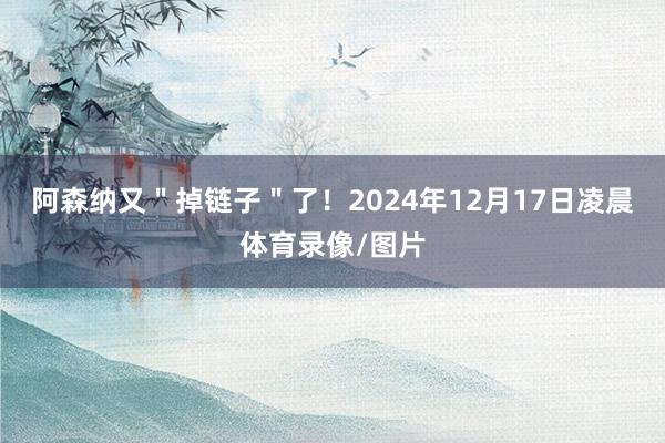 阿森纳又＂掉链子＂了！2024年12月17日凌晨体育录像/图片