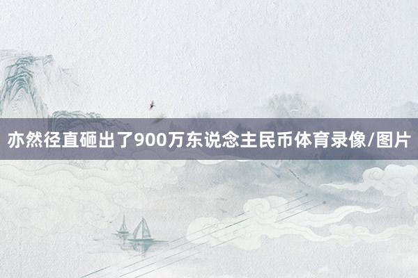亦然径直砸出了900万东说念主民币体育录像/图片