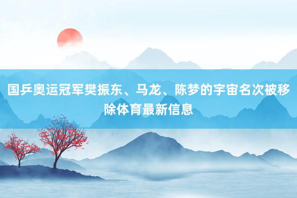 国乒奥运冠军樊振东、马龙、陈梦的宇宙名次被移除体育最新信息
