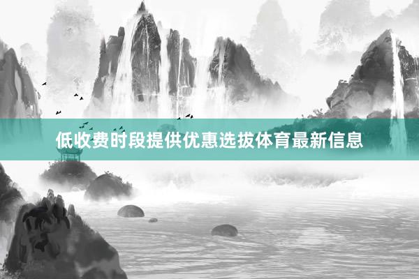 低收费时段提供优惠选拔体育最新信息