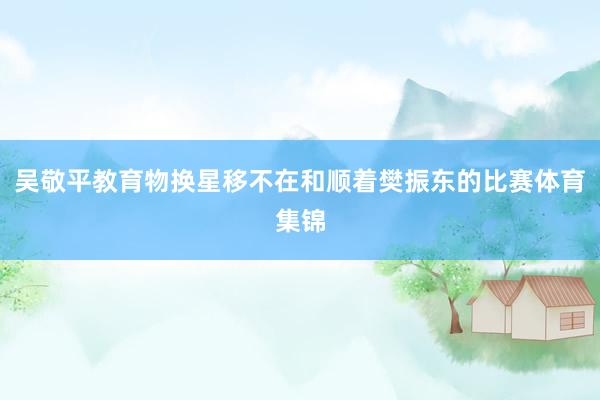 吴敬平教育物换星移不在和顺着樊振东的比赛体育集锦