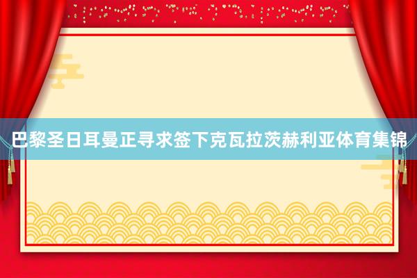 巴黎圣日耳曼正寻求签下克瓦拉茨赫利亚体育集锦