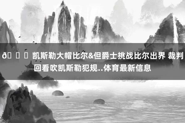 😂凯斯勒大帽比尔&但爵士挑战比尔出界 裁判回看吹凯斯勒犯规..体育最新信息