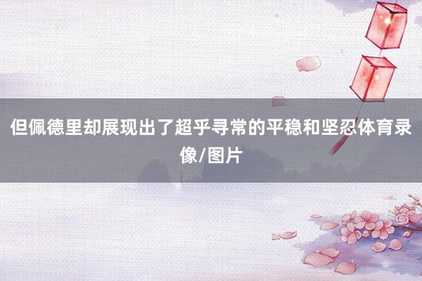 但佩德里却展现出了超乎寻常的平稳和坚忍体育录像/图片