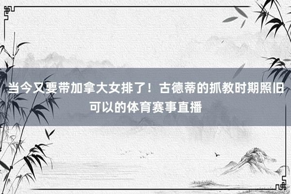 当今又要带加拿大女排了！古德蒂的抓教时期照旧可以的体育赛事直播