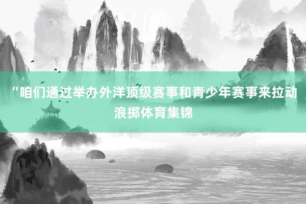 “咱们通过举办外洋顶级赛事和青少年赛事来拉动浪掷体育集锦