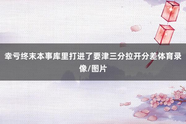 幸亏终末本事库里打进了要津三分拉开分差体育录像/图片