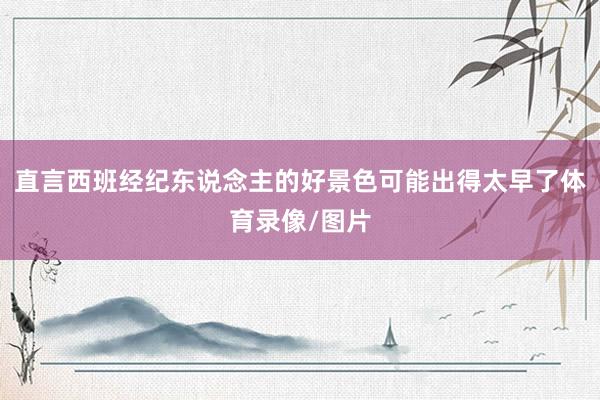 直言西班经纪东说念主的好景色可能出得太早了体育录像/图片