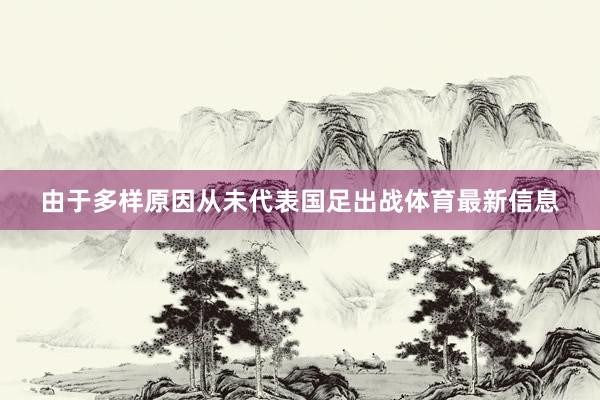 由于多样原因从未代表国足出战体育最新信息