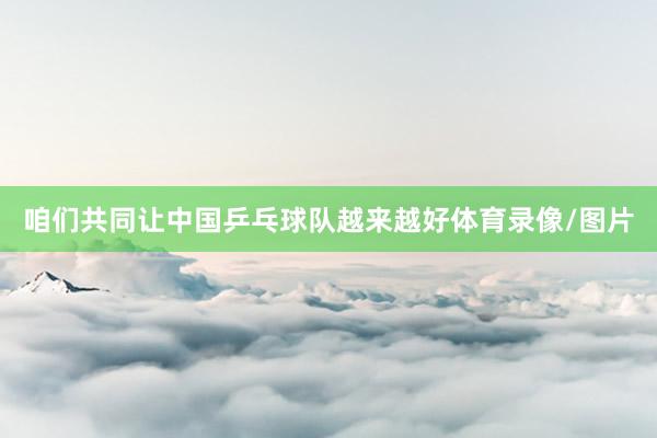 咱们共同让中国乒乓球队越来越好体育录像/图片