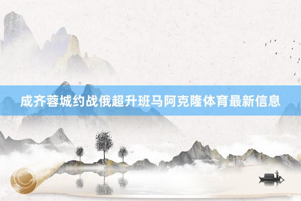 成齐蓉城约战俄超升班马阿克隆体育最新信息