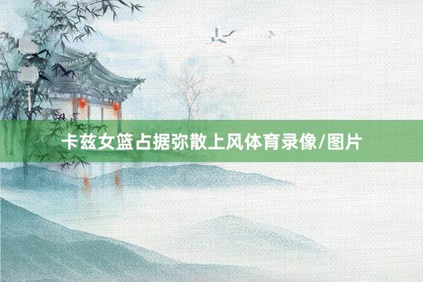卡兹女篮占据弥散上风体育录像/图片
