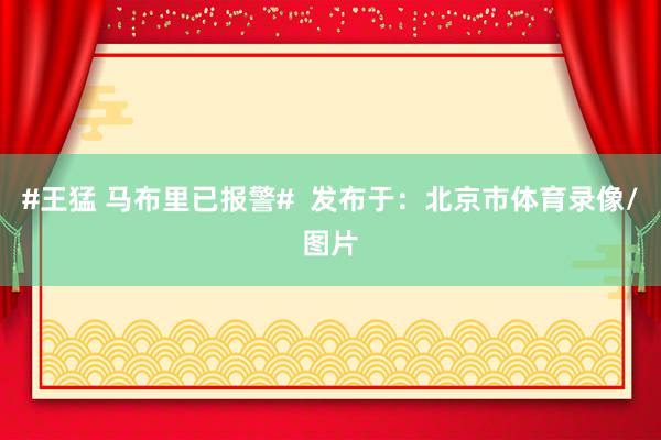 #王猛 马布里已报警#  发布于：北京市体育录像/图片