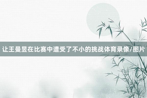 让王曼昱在比赛中遭受了不小的挑战体育录像/图片