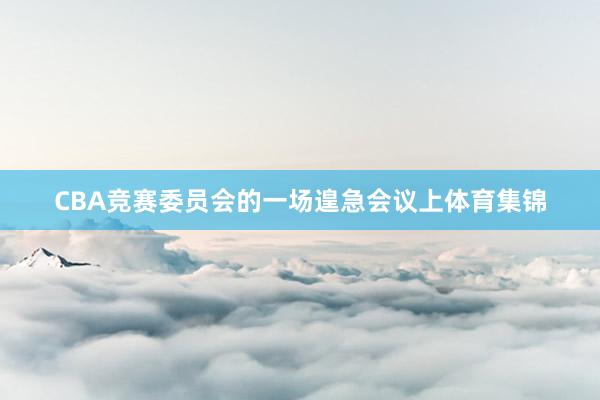 CBA竞赛委员会的一场遑急会议上体育集锦