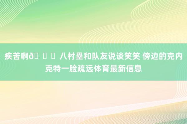 疾苦啊😟八村塁和队友说谈笑笑 傍边的克内克特一脸疏远体育最新信息