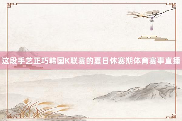 这段手艺正巧韩国K联赛的夏日休赛期体育赛事直播