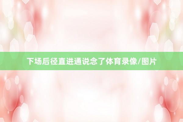 下场后径直进通说念了体育录像/图片