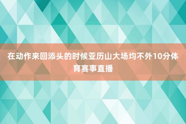 在动作来回添头的时候亚历山大场均不外10分体育赛事直播