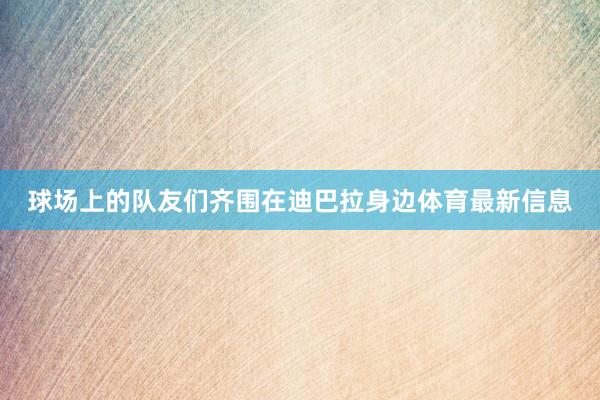 球场上的队友们齐围在迪巴拉身边体育最新信息
