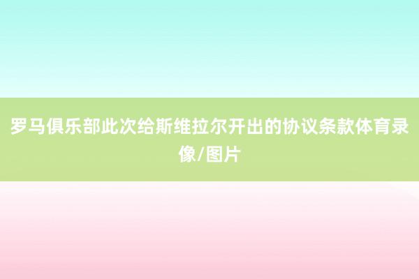 罗马俱乐部此次给斯维拉尔开出的协议条款体育录像/图片