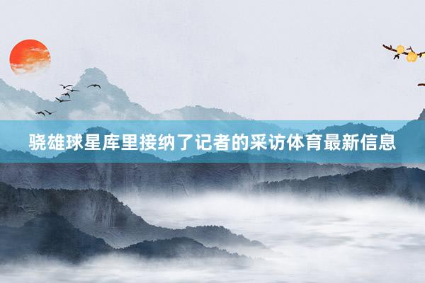 骁雄球星库里接纳了记者的采访体育最新信息