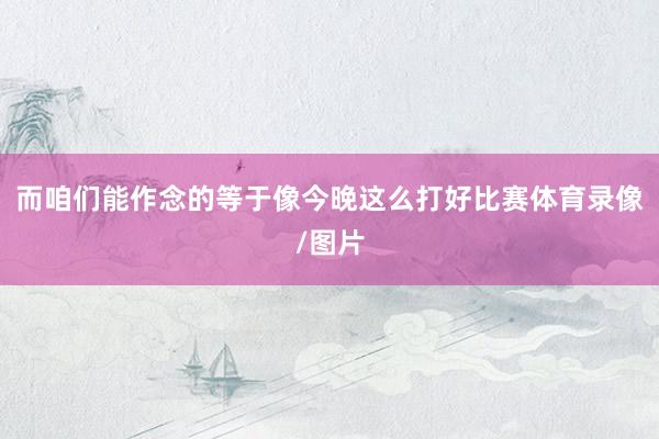 而咱们能作念的等于像今晚这么打好比赛体育录像/图片