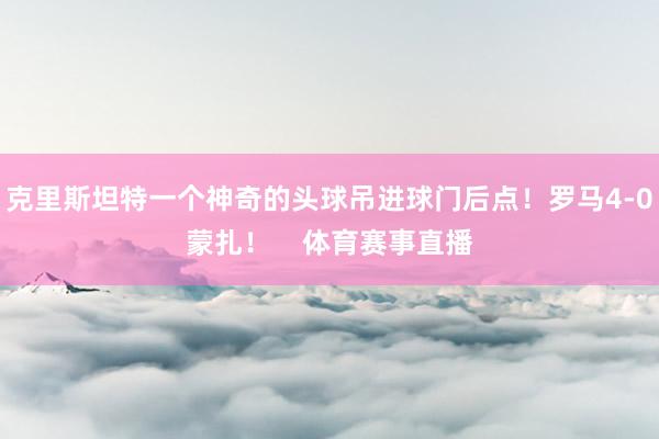 克里斯坦特一个神奇的头球吊进球门后点！罗马4-0蒙扎！    体育赛事直播