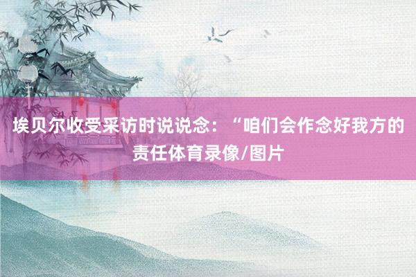 埃贝尔收受采访时说说念:“咱们会作念好我方的责任体育录像/图片