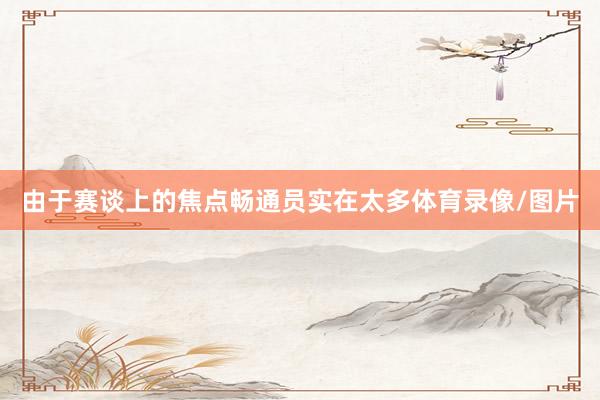 由于赛谈上的焦点畅通员实在太多体育录像/图片