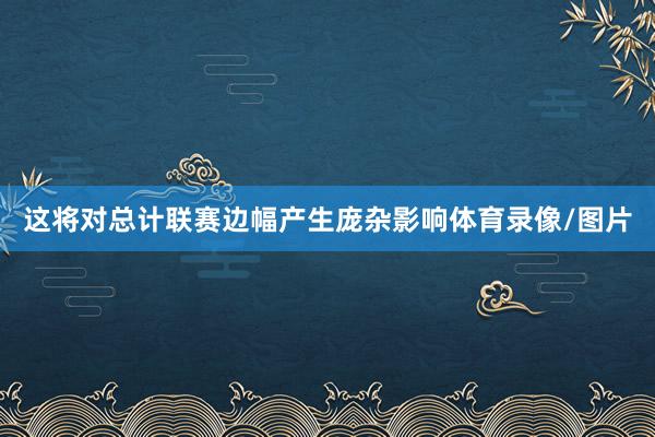 这将对总计联赛边幅产生庞杂影响体育录像/图片