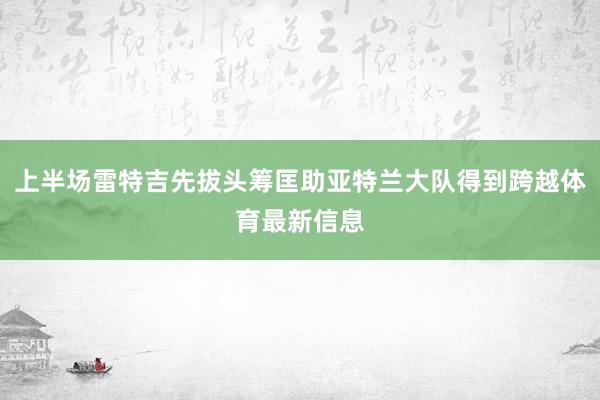 上半场雷特吉先拔头筹匡助亚特兰大队得到跨越体育最新信息