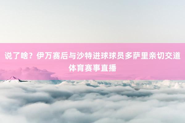说了啥？伊万赛后与沙特进球球员多萨里亲切交道体育赛事直播